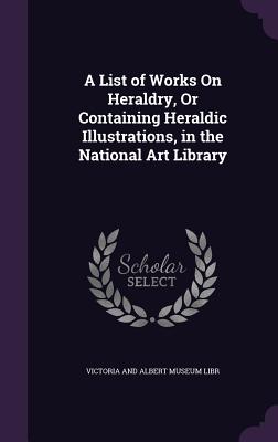 A List of Works on Heraldry, or Containing Heraldic Illustrations, in the National Art Library