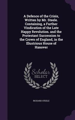 A Defence of the Crisis, Written by Mr. Steele. Containing, a Farther Vindication of the Late Happy Revolution. and the Protestant Succession to the C