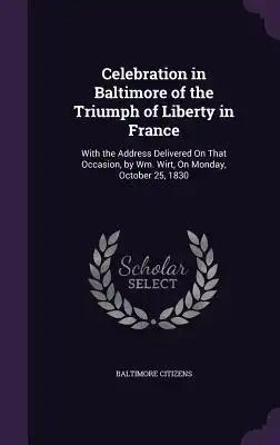 Celebration in Baltimore of the Triumph of Liberty in France: With the Address Delivered On That Occasion, by Wm. Wirt, On Monday, October 25, 1830