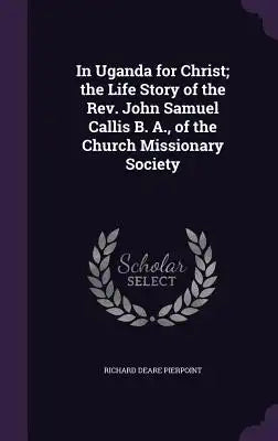 In Uganda for Christ; The Life Story of the REV. John Samuel Callis B. A., of the Church Missionary Society