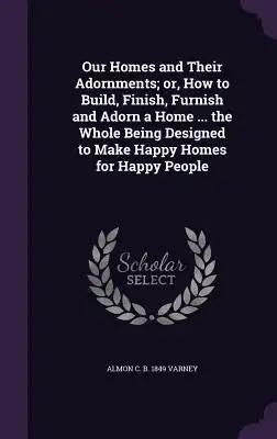 Our Homes and Their Adornments; or, How to Build, Finish, Furnish and Adorn a Home ... the Whole Being Designed to Make Happy Homes for Happy People