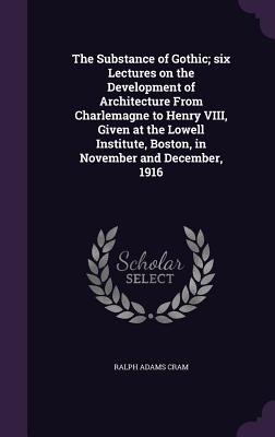 The Substance of Gothic; Six Lectures on the Development of Architecture from Charlemagne to Henry VIII, Given at the Lowell Institute, Boston, in Nov