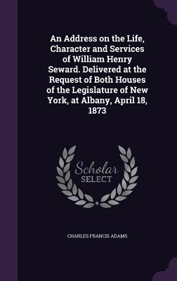 An Address on the Life, Character and Services of William Henry Seward. Delivered at the Request of Both Houses of the Legislature of New York, at Alb