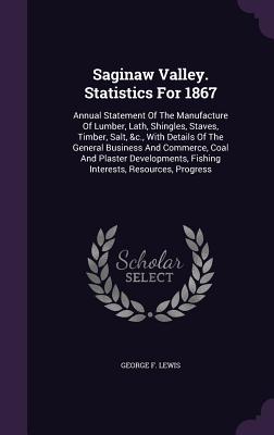 Saginaw Valley. Statistics for 1867: Annual Statement of the Manufacture of Lumber, Lath, Shingles, Staves, Timber, Salt, &C., with Details of the Gen