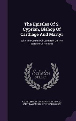 The Epistles of S. Cyprian, Bishop of Carthage and Martyr: With the Council of Carthage, on the Baptism of Heretics