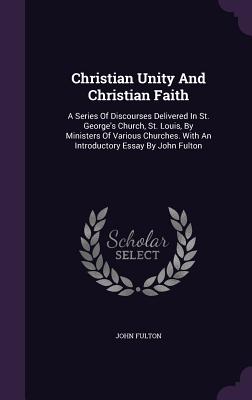 Christian Unity and Christian Faith: A Series of Discourses Delivered in St. George's Church, St. Louis, by Ministers of Various Churches. with an Int