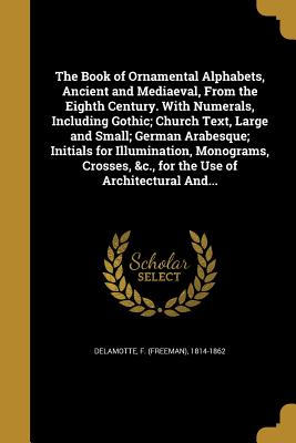 The Book of Ornamental Alphabets, Ancient and Mediaeval, From the Eighth Century. With Numerals, Including Gothic; Church Text, Large and Small; Germa
