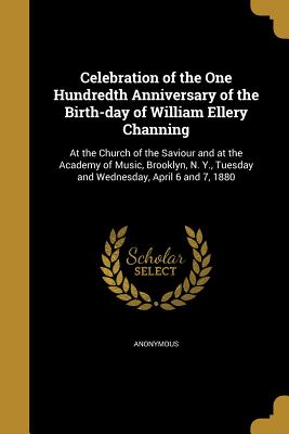 Celebration of the One Hundredth Anniversary of the Birth-Day of William Ellery Channing: At the Church of the Saviour and at the Academy of Music, Br
