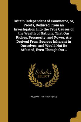 Britain Independent of Commerce, Or, Proofs, Deduced from an Investigation Into the True Causes of the Wealth of Nations, That Our Riches, Prosperity,