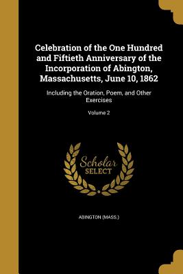 Celebration of the One Hundred and Fiftieth Anniversary of the Incorporation of Abington, Massachusetts, June 10, 1862: Including the Oration, Poem, a