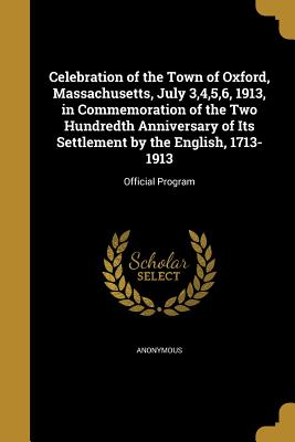 Celebration of the Town of Oxford, Massachusetts, July 3,4,5,6, 1913, in Commemoration of the Two Hundredth Anniversary of Its Settlement by the Engli