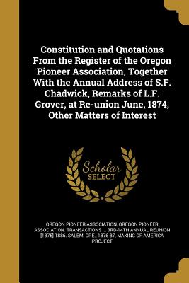 Constitution and Quotations from the Register of the Oregon Pioneer Association, Together with the Annual Address of S.F. Chadwick, Remarks of L.F. Gr