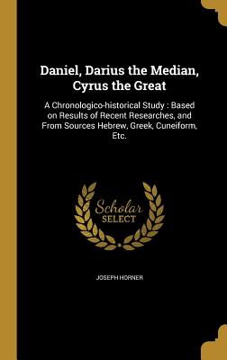 Daniel, Darius the Median, Cyrus the Great: A Chronologico-Historical Study: Based on Results of Recent Researches, and from Sources Hebrew, Greek, Cu