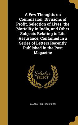 A Few Thoughts on Commission, Divisions of Profit, Selection of Lives, the Mortality in India, and Other Subjects Relating to Life Assurance, Containe