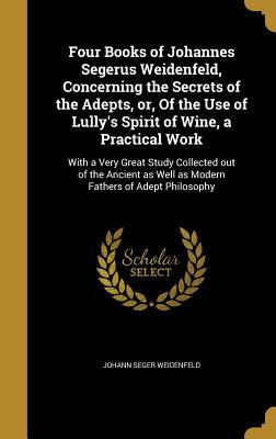 Four Books of Johannes Segerus Weidenfeld, Concerning the Secrets of the Adepts, Or, of the Use of Lully's Spirit of Wine, a Practical Work: With a Ve