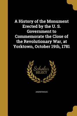 A History of the Monument Erected by the U. S. Government to Commemorate the Close of the Revolutionary War, at Yorktown, October 19th, 1781