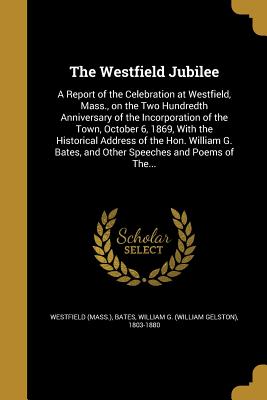 The Westfield Jubilee: A Report of the Celebration at Westfield, Mass., on the Two Hundredth Anniversary of the Incorporation of the Town, Oc