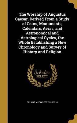 The Worship of Augustus Caesar, Derived from a Study of Coins, Monuments, Calendars, Aeras, and Astronomical and Astrological Cycles, the Whole Establ