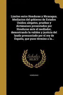 Limites entre Honduras y Nicaragua. Mediacion del gobierno de Estados Unidos; alegatos, pruebas y dictámenes presentados por Honduras ante el mediador
