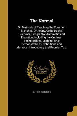 The Normal: Or, Methods of Teaching the Common Branches, Orthoepy, Orthography, Grammar, Geography, Arithmetic and Elocution; Incl