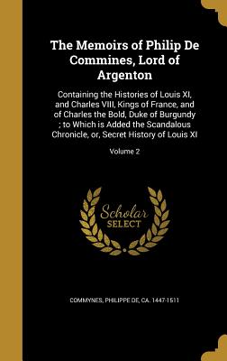 The Memoirs of Philip De Commines, Lord of Argenton: Containing the Histories of Louis XI, and Charles VIII, Kings of France, and of Charles the Bold,