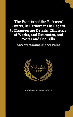 The Practice of the Referees' Courts, in Parliament in Regard to Engineering Details, Efficiency of Works, and Estimates, and Water and Gas Bills: A C