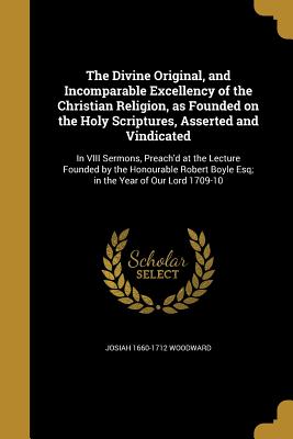 The Divine Original, and Incomparable Excellency of the Christian Religion, as Founded on the Holy Scriptures, Asserted and Vindicated: In VIII Sermon