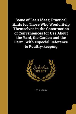 Some of Lee's Ideas; Practical Hints for Those Who Would Help Themselves in the Construction of Conveniences for Use about the Yard, the Garden and th