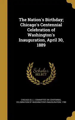 The Nation's Birthday; Chicago's Centennial Celebration of Washington's Inauguration, April 30, 1889