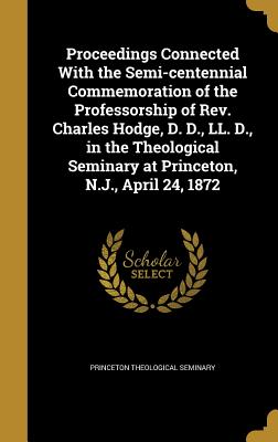 Proceedings Connected with the Semi-Centennial Commemoration of the Professorship of Rev. Charles Hodge, D. D., LL. D., in the Theological Seminary at