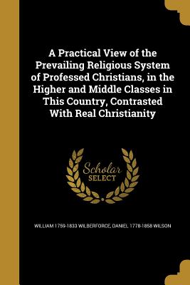 A Practical View of the Prevailing Religious System of Professed Christians, in the Higher and Middle Classes in This Country, Contrasted with Real Ch