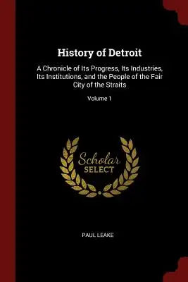 History of Detroit: A Chronicle of Its Progress, Its Industries, Its Institutions, and the People of the Fair City of the Straits; Volume