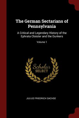 The German Sectarians of Pennsylvania: A Critical and Legendary History of the Ephrata Cloister and the Dunkers; Volume 1