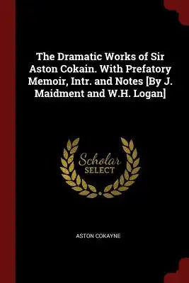 The Dramatic Works of Sir Aston Cokain. with Prefatory Memoir, Intr. and Notes [by J. Maidment and W.H. Logan]