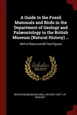A Guide to the Fossil Mammals and Birds in the Department of Geology and Palæontology in the British Museum (Natural History) ...: With 6 Plates and 8