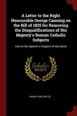 A Letter to the Right Honourable George Canning on the Bill of 1825 for Removing the Disqualifications of His Majesty's Roman Catholic Subjects: And o
