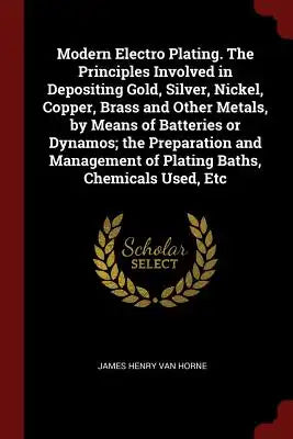 Modern Electro Plating. the Principles Involved in Depositing Gold, Silver, Nickel, Copper, Brass and Other Metals, by Means of Batteries or Dynamos;