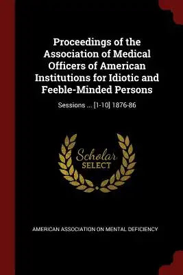 Proceedings of the Association of Medical Officers of American Institutions for Idiotic and Feeble-Minded Persons: Sessions ... [1-10] 1876-86