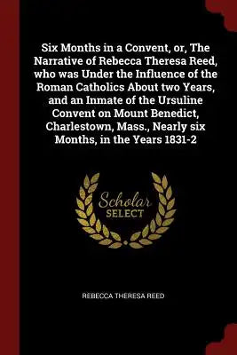 Six Months in a Convent, Or, the Narrative of Rebecca Theresa Reed, Who Was Under the Influence of the Roman Catholics about Two Years, and an Inmate