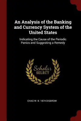 An Analysis of the Banking and Currency System of the United States: Indicating the Cause of the Periodic Panics and Suggesting a Remedy