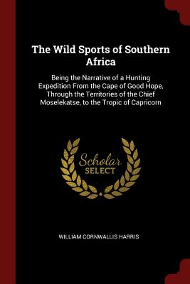 The Wild Sports of Southern Africa: Being the Narrative of a Hunting Expedition from the Cape of Good Hope, Through the Territories of the Chief Mosel