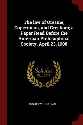 The Law of Oresme, Copernicus, and Gresham; A Paper Read Before the American Philosophical Society, April 23, 1908