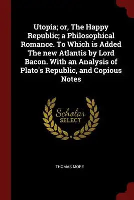 Utopia; Or, the Happy Republic; A Philosophical Romance. to Which Is Added the New Atlantis by Lord Bacon. with an Analysis of Plato's Republic, and C