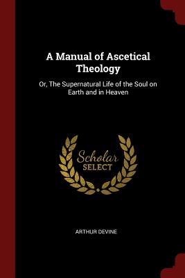 A Manual of Ascetical Theology: Or, the Supernatural Life of the Soul on Earth and in Heaven