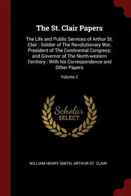 The St. Clair Papers: The Life and Public Services of Arthur St. Clair: Soldier of the Revolutionary War, President of the Continental Congr