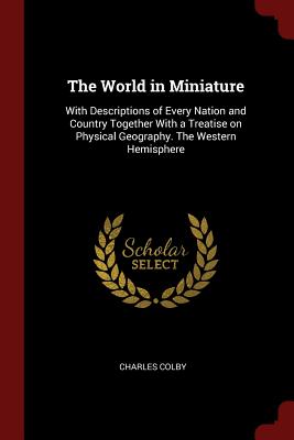 The World in Miniature: With Descriptions of Every Nation and Country Together with a Treatise on Physical Geography. the Western Hemisphere