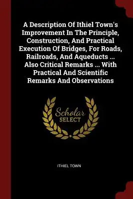 A Description Of Ithiel Town's Improvement In The Principle, Construction, And Practical Execution Of Bridges, For Roads, Railroads, And Aqueducts ...