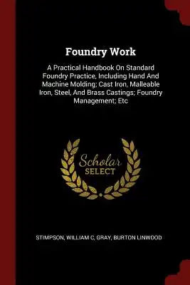 Foundry Work: A Practical Handbook On Standard Foundry Practice, Including Hand And Machine Molding; Cast Iron, Malleable Iron, Stee