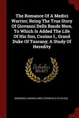 The Romance Of A Medici Warrior; Being The True Story Of Giovanni Delle Bande Nere, To Which Is Added The Life Of His Son, Cosimo I., Grand Duke Of Tu