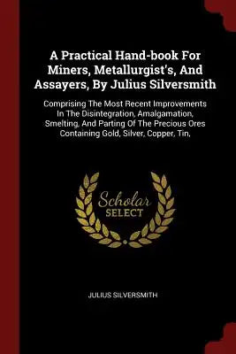 A Practical Hand-Book for Miners, Metallurgist's, and Assayers, by Julius Silversmith: Comprising the Most Recent Improvements in the Disintegration,